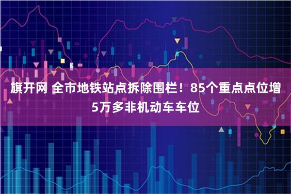 旗开网 全市地铁站点拆除围栏！85个重点点位增5万多非机动车车位