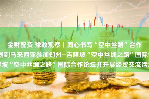 金财配资 豫政观察丨同心书写“空中丝路”合作华彩乐章——河南代表团到马来西亚参加郑州—吉隆坡“空中丝绸之路”国际合作论坛并开展经贸交流活动