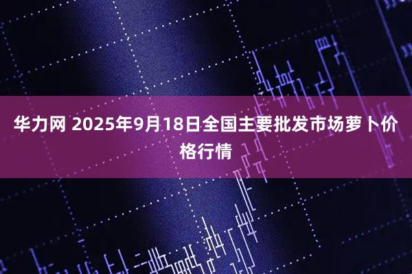 华力网 2025年9月18日全国主要批发市场萝卜价格行情