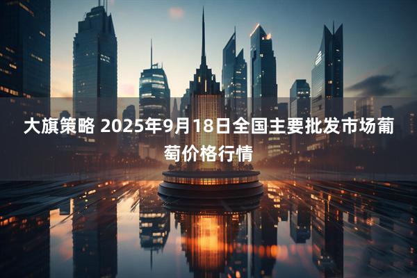 大旗策略 2025年9月18日全国主要批发市场葡萄价格行情