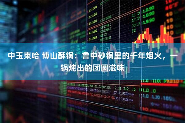 中玉束哈 博山酥锅：鲁中砂锅里的千年烟火，一锅炖出的团圆滋味