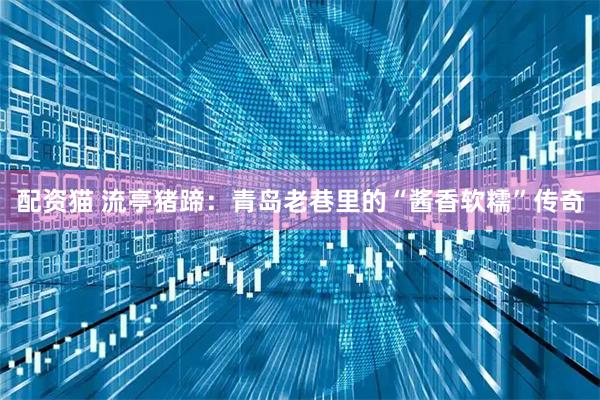 配资猫 流亭猪蹄：青岛老巷里的“酱香软糯”传奇