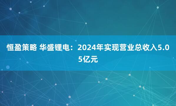 恒盈策略 华盛锂电：2024年实现营业总收入5.05亿元