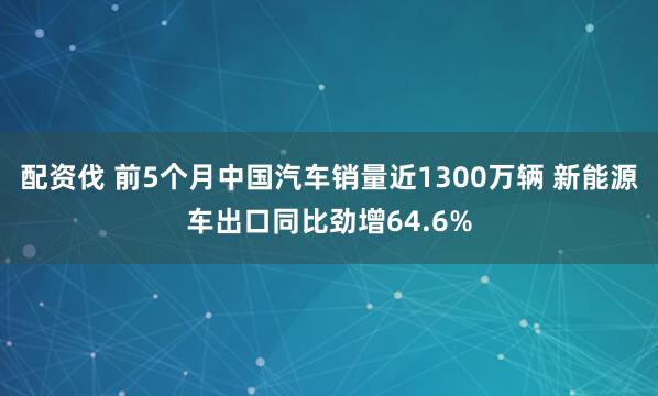 配资伐 前5个月中国汽车销量近1300万辆 新能源车出口同比劲增64.6%