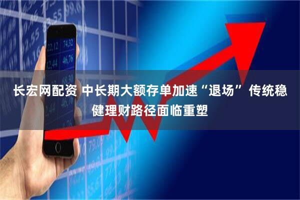 长宏网配资 中长期大额存单加速“退场” 传统稳健理财路径面临重塑