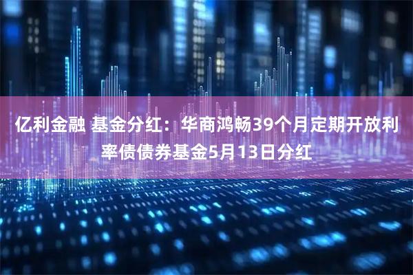 亿利金融 基金分红：华商鸿畅39个月定期开放利率债债券基金5月13日分红