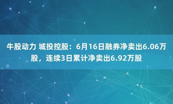 牛股动力 城投控股：6月16日融券净卖出6.06万股，连续3日累计净卖出6.92万股
