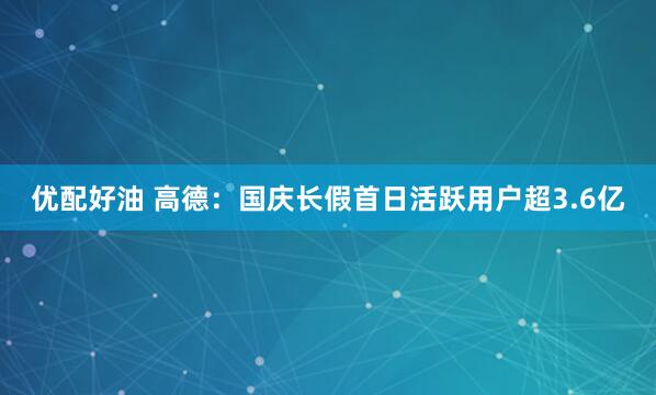 优配好油 高德：国庆长假首日活跃用户超3.6亿