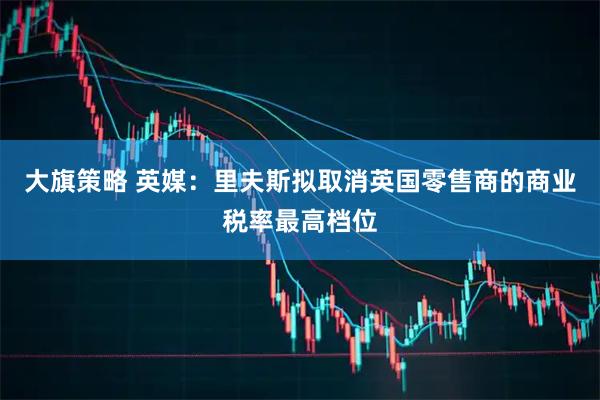 大旗策略 英媒：里夫斯拟取消英国零售商的商业税率最高档位
