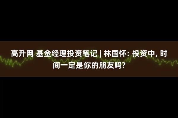 高升网 基金经理投资笔记 | 林国怀: 投资中, 时间一定是你的朋友吗?