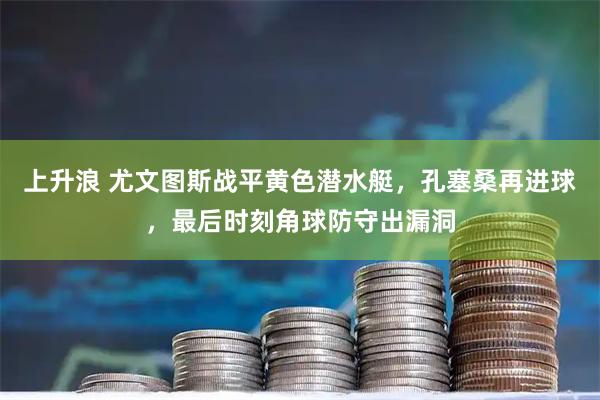上升浪 尤文图斯战平黄色潜水艇，孔塞桑再进球，最后时刻角球防守出漏洞