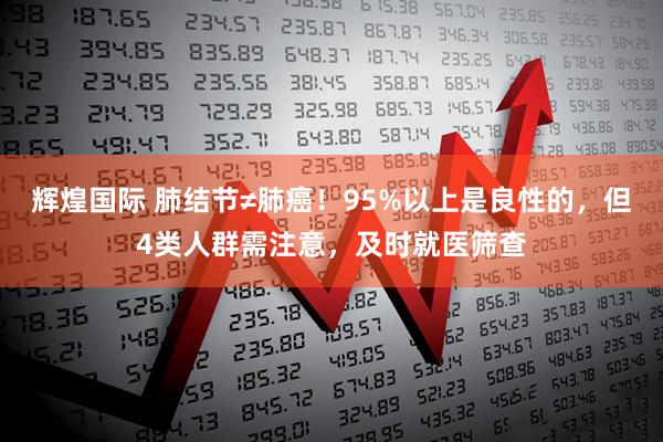 辉煌国际 肺结节≠肺癌！95%以上是良性的，但4类人群需注意，及时就医筛查