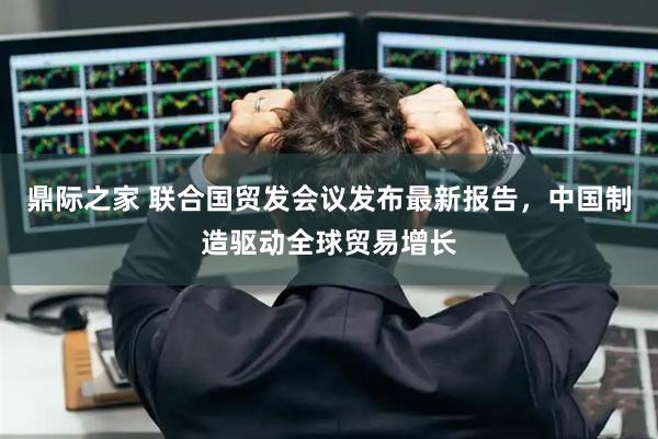 鼎际之家 联合国贸发会议发布最新报告，中国制造驱动全球贸易增长