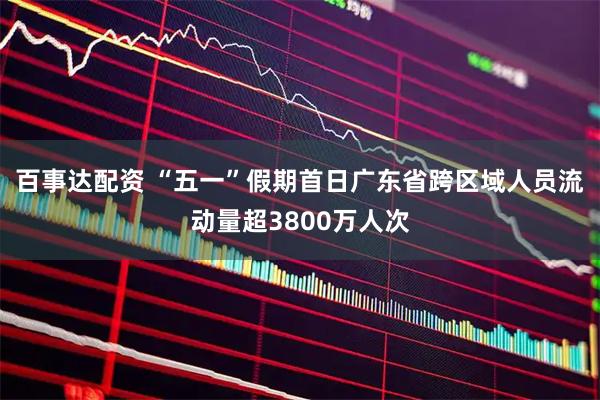 百事达配资 “五一”假期首日广东省跨区域人员流动量超3800万人次