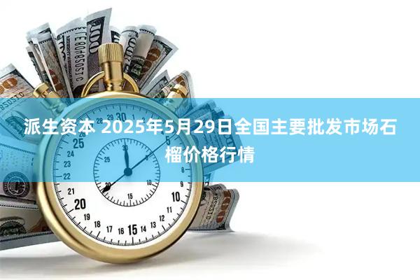 派生资本 2025年5月29日全国主要批发市场石榴价格行情