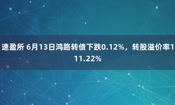 速盈所 6月13日鸿路转债下跌0.12%，转股溢价率111.22%