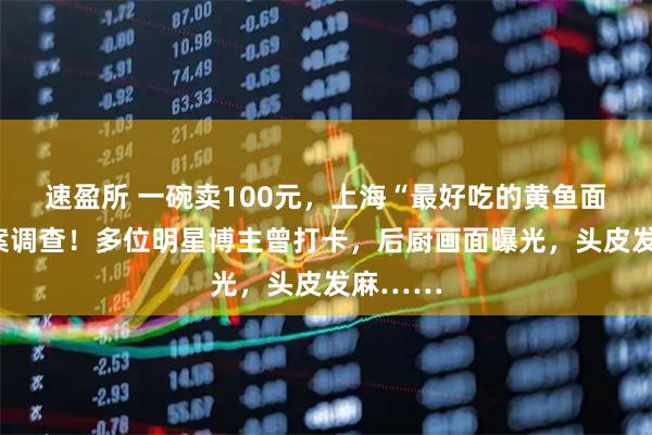 速盈所 一碗卖100元，上海“最好吃的黄鱼面”被立案调查！多位明星博主曾打卡，后厨画面曝光，头皮发麻……