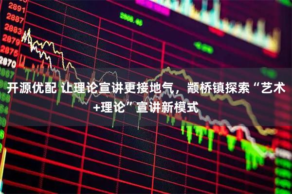 开源优配 让理论宣讲更接地气，颛桥镇探索“艺术+理论”宣讲新模式