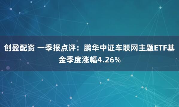 创盈配资 一季报点评：鹏华中证车联网主题ETF基金季度涨幅4.26%