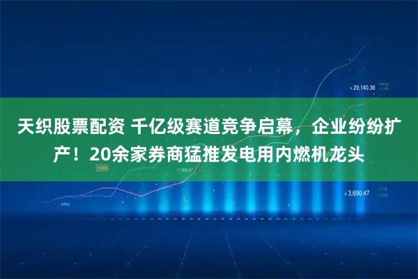 天织股票配资 千亿级赛道竞争启幕，企业纷纷扩产！20余家券商猛推发电用内燃机龙头