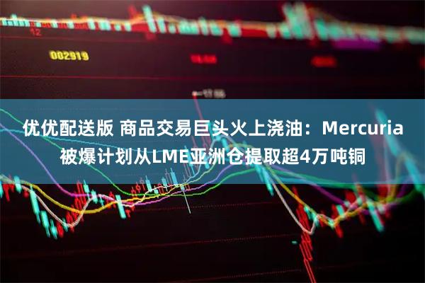 优优配送版 商品交易巨头火上浇油：Mercuria被爆计划从LME亚洲仓提取超4万吨铜