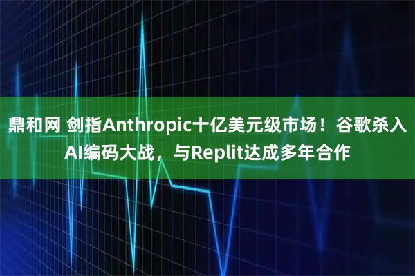鼎和网 剑指Anthropic十亿美元级市场！谷歌杀入AI编码大战，与Replit达成多年合作