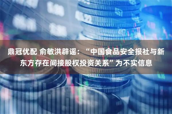 鼎冠优配 俞敏洪辟谣：“中国食品安全报社与新东方存在间接股权投资关系”为不实信息