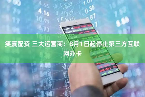 笑赢配资 三大运营商：8月1日起停止第三方互联网办卡